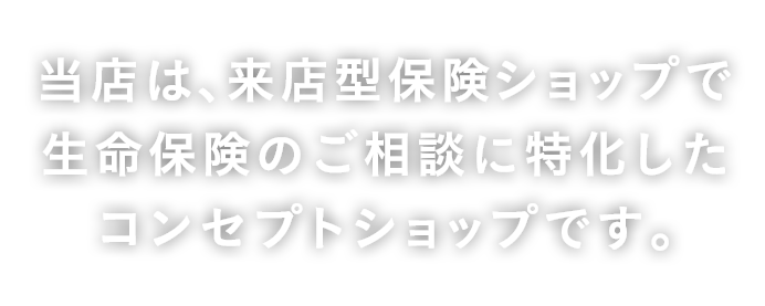 当店は、来店型保険ショップ［保険代理店］で生命保険のご相談に特化したコンセプトショップです。